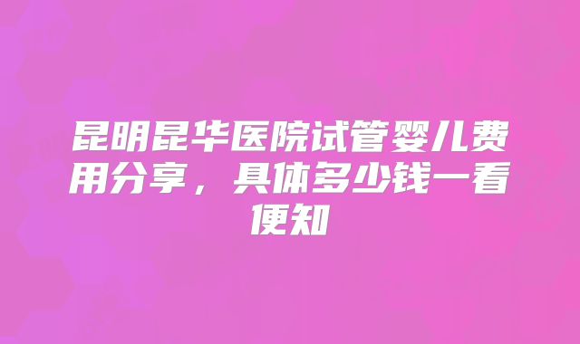 昆明昆华医院试管婴儿费用分享,具体多少钱一看便知