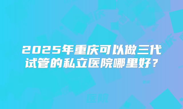 2025年重庆可以做三代试管的私立医院哪里好?