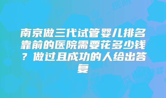 南京做三代试管婴儿排名靠前的医院需要花多少钱？做过且成功的人给出答复