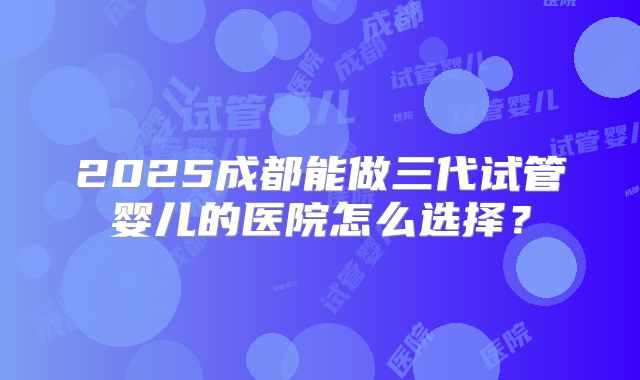 2025成都能做三代试管婴儿的医院怎么选择?