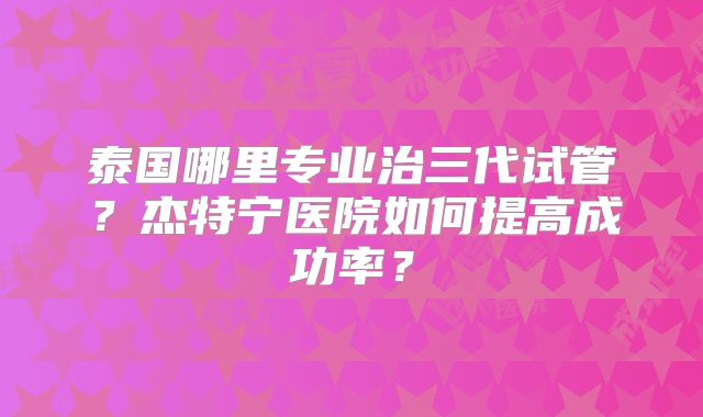 泰国哪里专业治三代试管？杰特宁医院如何提高成功率？