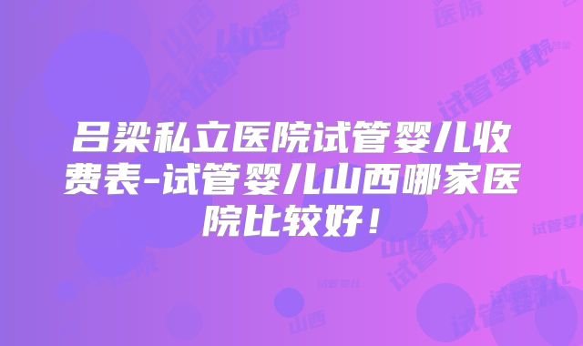 吕梁私立医院试管婴儿收费表-试管婴儿山西哪家医院比较好!