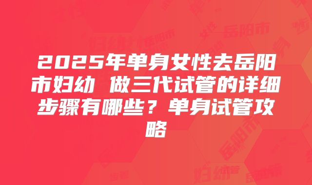 2025年单身女性去岳阳市妇幼 做三代试管的详细步骤有哪些？单身试管攻略
