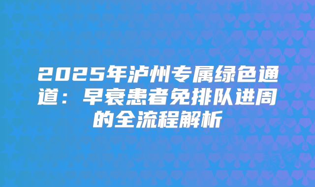 2025年泸州专属绿色通道:早衰患者免排队进周的全流程解析