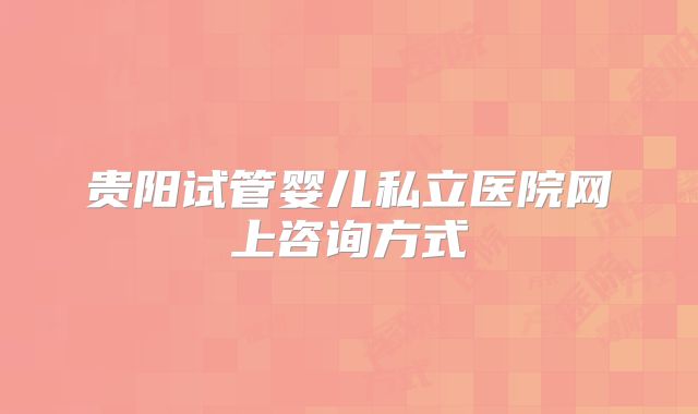 贵阳试管婴儿私立医院网上咨询方式