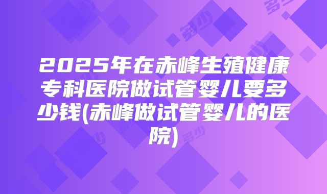 2025年在赤峰生殖健康专科医院做试管婴儿要多少钱(赤峰做试管婴儿的医院)