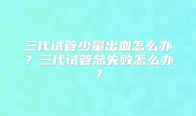 三代试管少量出血怎么办?三代试管总失败怎么办?