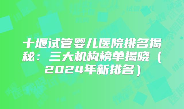 十堰试管婴儿医院排名揭秘：三大机构榜单揭晓（2024年新排名）