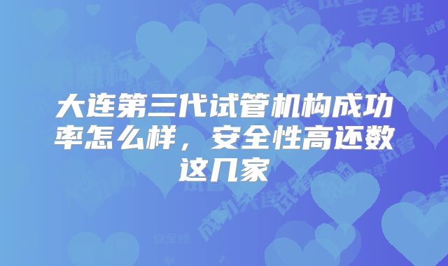 大连第三代试管机构成功率怎么样，安全性高还数这几家