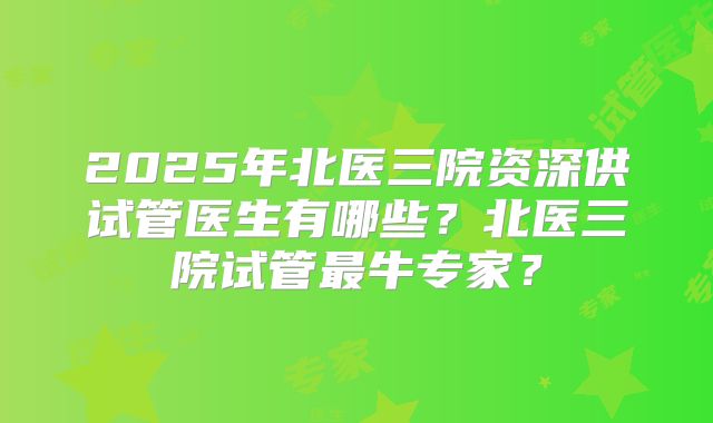 2025年北医三院资深供试管医生有哪些?北医三院试管最牛专家?