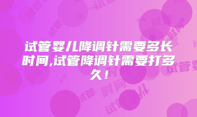 试管婴儿降调针需要多长时间,试管降调针需要打多久！