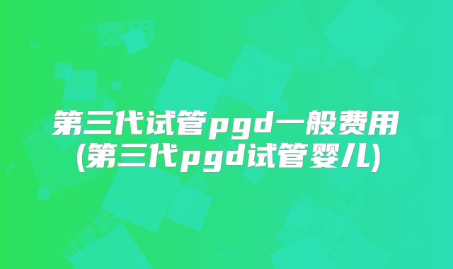 第三代试管pgd一般费用(第三代pgd试管婴儿)