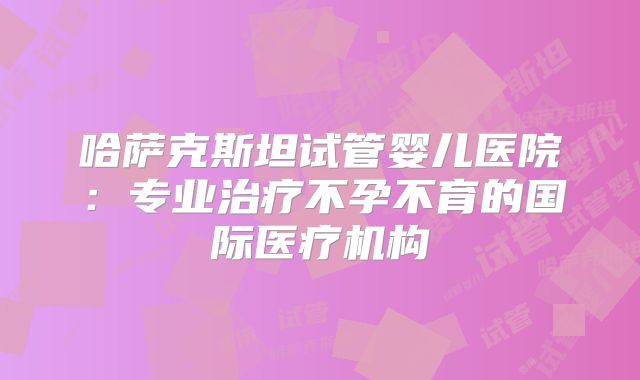 哈萨克斯坦试管婴儿医院：专业治疗不孕不育的国际医疗机构