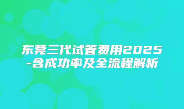 东莞三代试管费用2025-含成功率及全流程解析