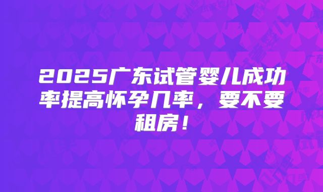 2025广东试管婴儿成功率提高怀孕几率,要不要租房!