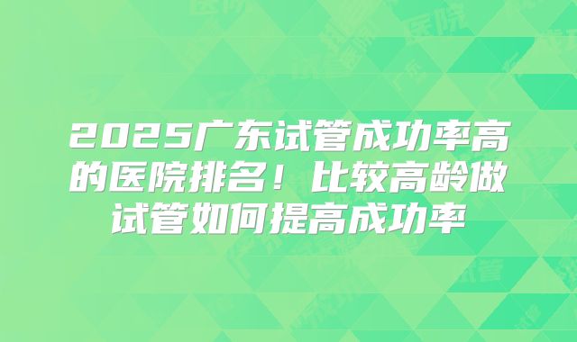 2025广东试管成功率高的医院排名！比较高龄做试管如何提高成功率