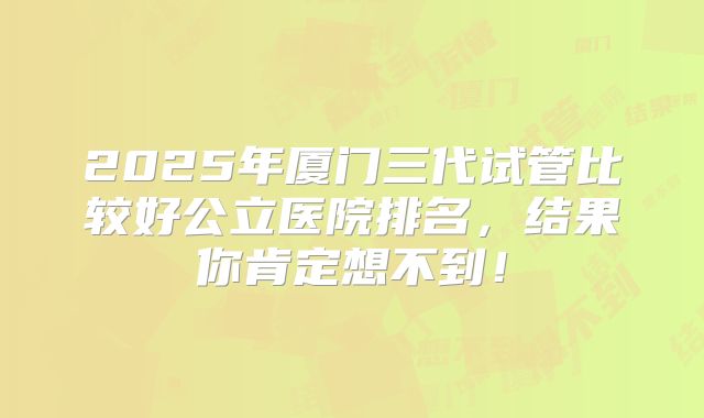 2025年厦门三代试管比较好公立医院排名，结果你肯定想不到！