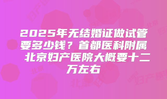 2025年无结婚证做试管要多少钱？首都医科附属 北京妇产医院大概要十二万左右