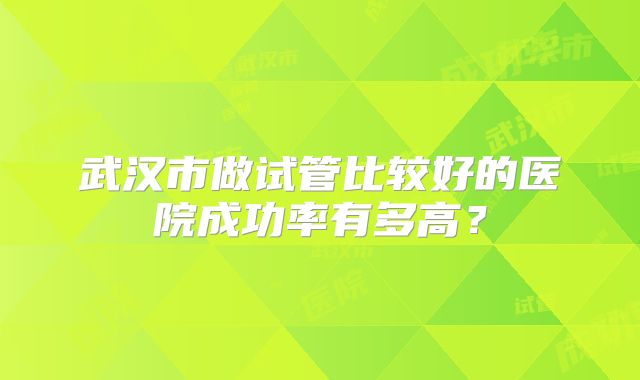 武汉市做试管比较好的医院成功率有多高?