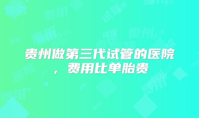 贵州做第三代试管的医院，费用比单胎贵