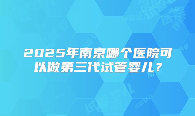2025年南京哪个医院可以做第三代试管婴儿？