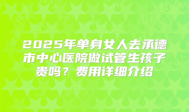 2025年单身女人去承德市中心医院做试管生孩子贵吗？费用详细介绍