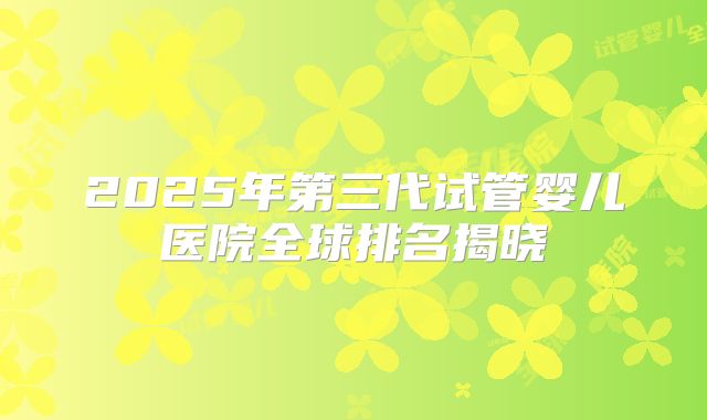 2025年第三代试管婴儿医院全球排名揭晓