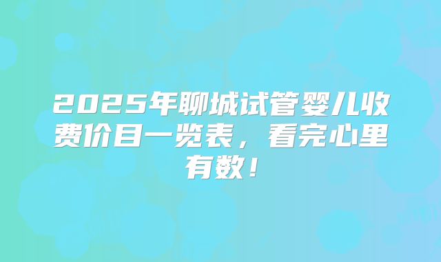 2025年聊城试管婴儿收费价目一览表,看完心里有数!