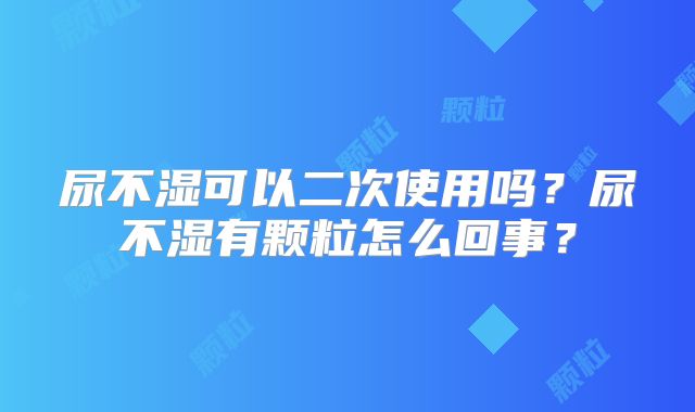 尿不湿可以二次使用吗？尿不湿有颗粒怎么回事？