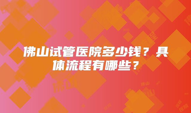 佛山试管医院多少钱?具体流程有哪些?