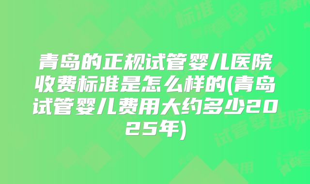 青岛的正规试管婴儿医院收费标准是怎么样的(青岛试管婴儿费用大约多少2025年)