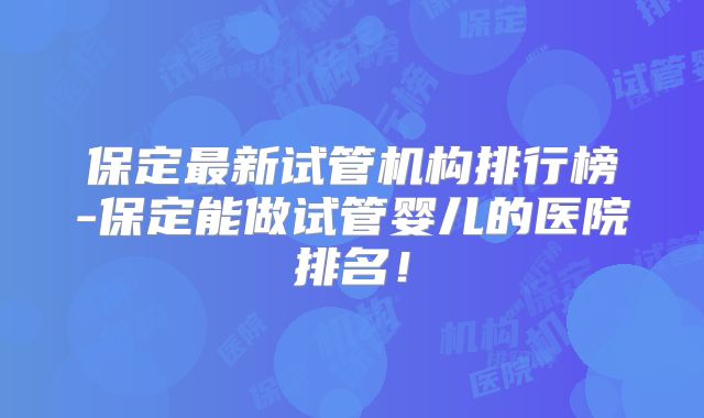 保定最新试管机构排行榜-保定能做试管婴儿的医院排名！