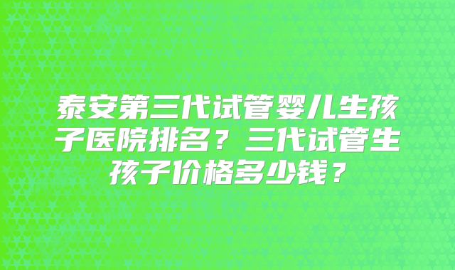 泰安第三代试管婴儿生孩子医院排名?三代试管生孩子价格多少钱?