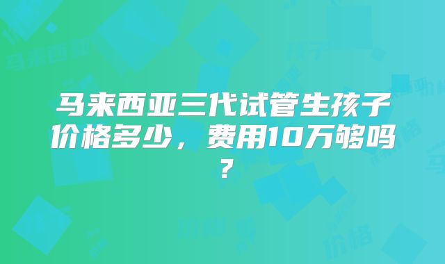 马来西亚三代试管生孩子价格多少，费用10万够吗？