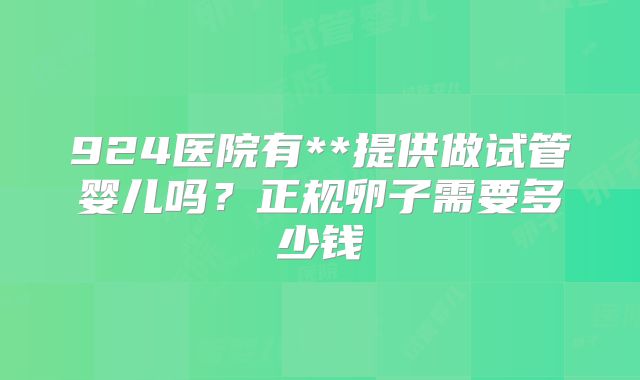 924医院有**提供做试管婴儿吗？正规卵子需要多少钱