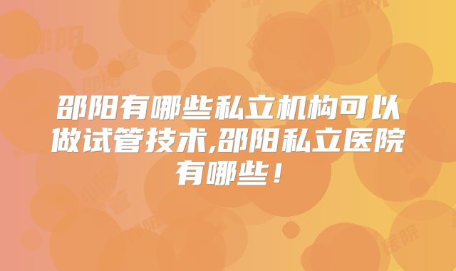 邵阳有哪些私立机构可以做试管技术,邵阳私立医院有哪些!