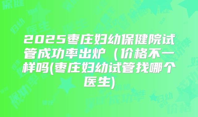 2025枣庄妇幼保健院试管成功率出炉(价格不一样吗(枣庄妇幼试管找哪个医生)
