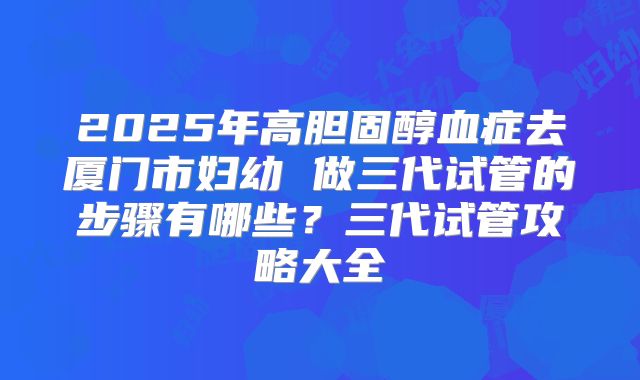 2025年高胆固醇血症去厦门市妇幼 做三代试管的步骤有哪些？三代试管攻略大全