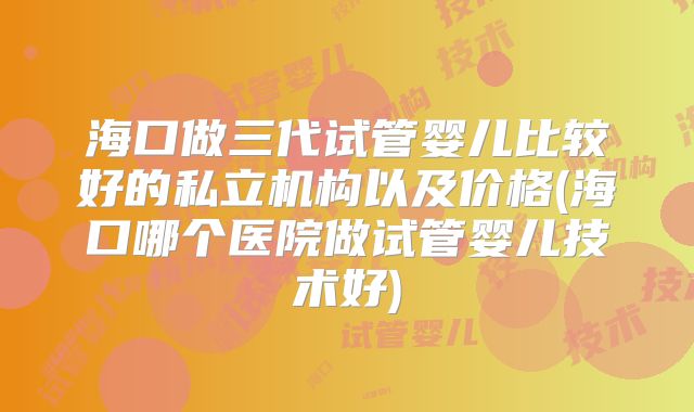 海口做三代试管婴儿比较好的私立机构以及价格(海口哪个医院做试管婴儿技术好)