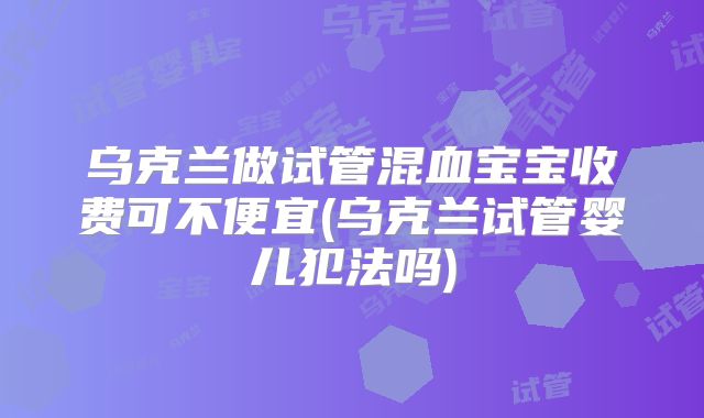 乌克兰做试管混血宝宝收费可不便宜(乌克兰试管婴儿犯法吗)