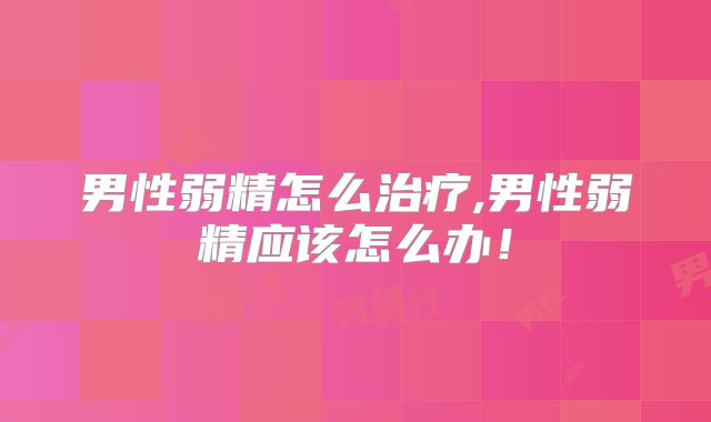 男性弱精怎么治疗,男性弱精应该怎么办！