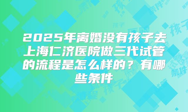 2025年离婚没有孩子去上海仁济医院做三代试管的流程是怎么样的?有哪些条件