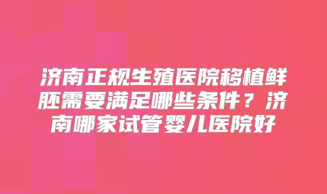 济南正规生殖医院移植鲜胚需要满足哪些条件?济南哪家试管婴儿医院好