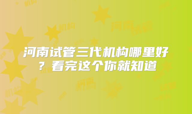 河南试管三代机构哪里好?看完这个你就知道