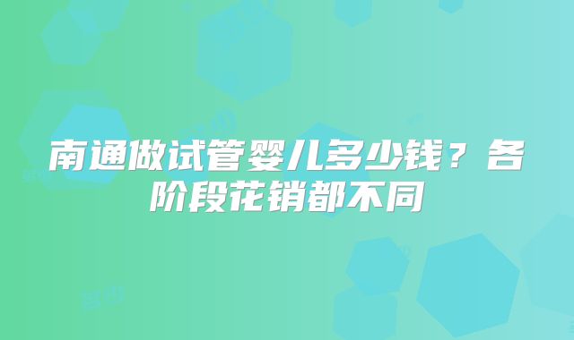 南通做试管婴儿多少钱?各阶段花销都不同