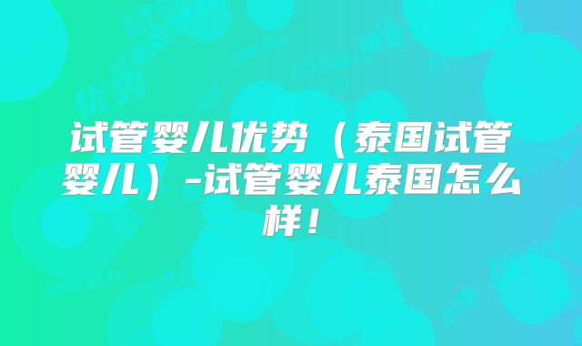 试管婴儿优势（泰国试管婴儿）-试管婴儿泰国怎么样！