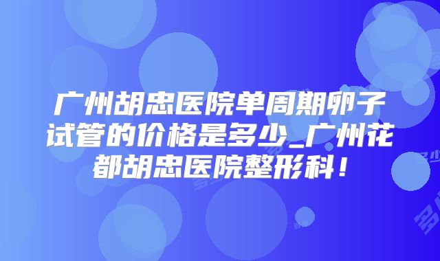 广州胡忠医院单周期卵子试管的价格是多少_广州花都胡忠医院整形科！