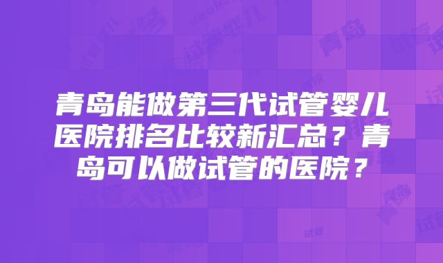 青岛能做第三代试管婴儿医院排名比较新汇总？青岛可以做试管的医院？