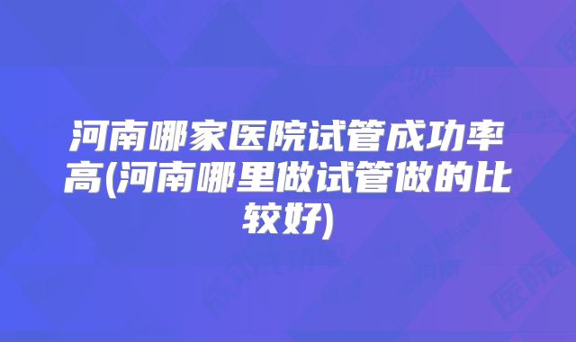 河南哪家医院试管成功率高(河南哪里做试管做的比较好)
