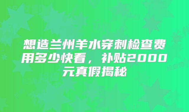 想造兰州羊水穿刺检查费用多少快看，补贴2000元真假揭秘